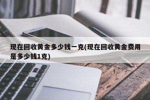 现在回收黄金多少钱一克(现在回收黄金费用是多少钱1克)