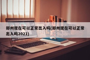 郑州现在可以正常出入吗(郑州现在可以正常出入吗2021)