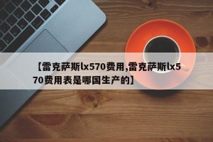 【雷克萨斯lx570费用,雷克萨斯lx570费用表是哪国生产的】