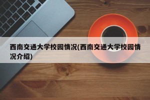 西南交通大学校园情况(西南交通大学校园情况介绍)