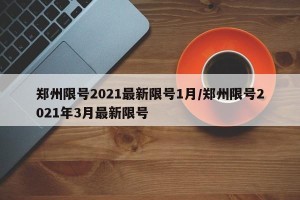 郑州限号2021最新限号1月/郑州限号2021年3月最新限号