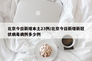 北京今日新增本土23例/北京今日新增新冠状病毒病例多少例