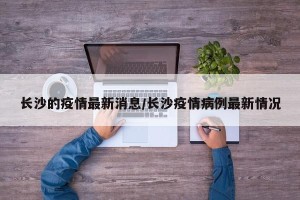 长沙的疫情最新消息/长沙疫情病例最新情况