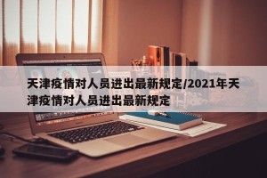 天津疫情对人员进出最新规定/2021年天津疫情对人员进出最新规定