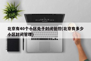 北京有40个小区处于封闭管控(北京有多少小区封闭管理)