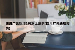 四川广元新增1例本土病例(四川广元新增疫情)