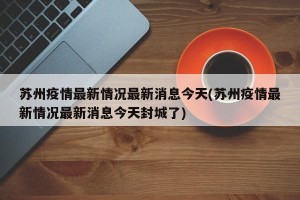 苏州疫情最新情况最新消息今天(苏州疫情最新情况最新消息今天封城了)