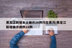 黑龙江新增本土确诊26例均在黑河/黑龙江新增确诊病例28例