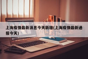 上海疫情最新消息今天新增(上海疫情最新通报今天)