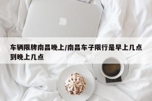 车辆限牌南昌晚上/南昌车子限行是早上几点到晚上几点