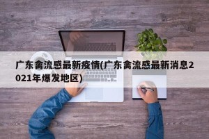广东禽流感最新疫情(广东禽流感最新消息2021年爆发地区)